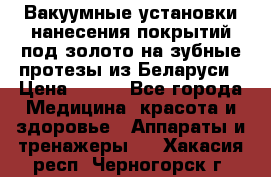 Вакуумные установки нанесения покрытий под золото на зубные протезы из Беларуси › Цена ­ 100 - Все города Медицина, красота и здоровье » Аппараты и тренажеры   . Хакасия респ.,Черногорск г.